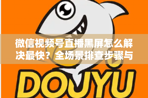 微信视频号直播黑屏怎么解决最快？全场景排查步骤与避坑指南一文讲透