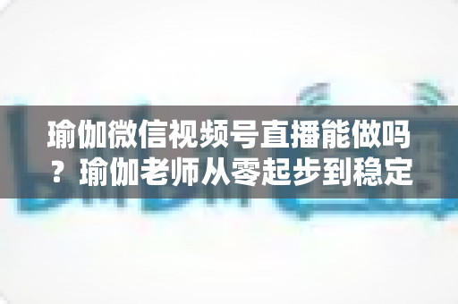 瑜伽微信视频号直播能做吗？瑜伽老师从零起步到稳定变现的全攻略