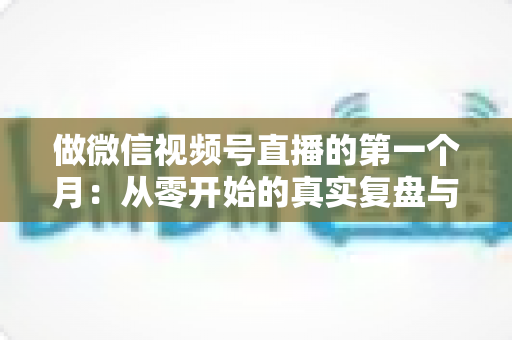 做微信视频号直播的第一个月:从零开始的真实复盘与避坑指南 做微信视频号直播的第一个月:从零开始的真实复盘与避坑指南