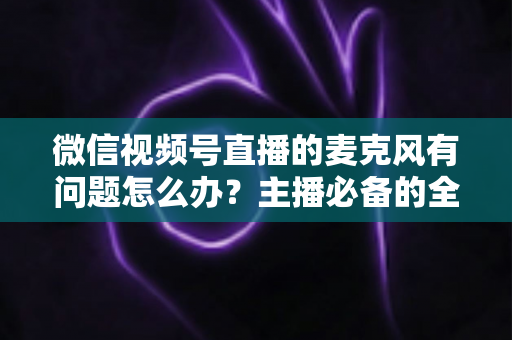 微信视频号直播的麦克风有问题怎么办？主播必备的全场景排查与解决指南