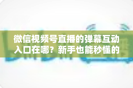 微信视频号直播的弹幕互动入口在哪？新手也能秒懂的直播间互动全攻略