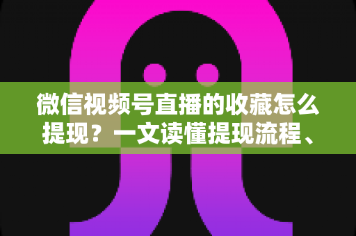 微信视频号直播的收藏怎么提现？一文读懂提现流程、到账规则与收益优化全攻略