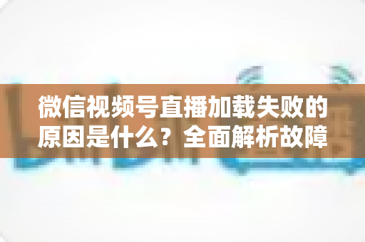 微信视频号直播加载失败的原因是什么？全面解析故障成因与高效解决办法