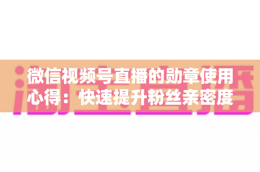 微信视频号直播的勋章使用心得：快速提升粉丝亲密度与直播间互动率的实战全攻略