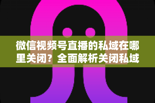 微信视频号直播的私域在哪里关闭？全面解析关闭私域入口的详细步骤与注意事项
