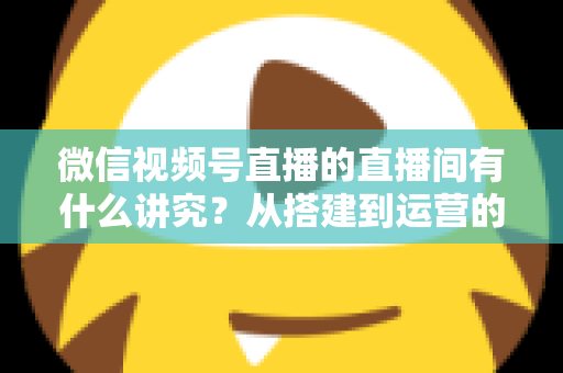微信视频号直播的直播间有什么讲究?从搭建到运营的实战干货全解析 微信视频号直播的直播间有什么讲究?从搭建到运营的实战干货全解析