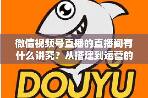 微信视频号直播的直播间有什么讲究？从搭建到运营的实战干货全解析