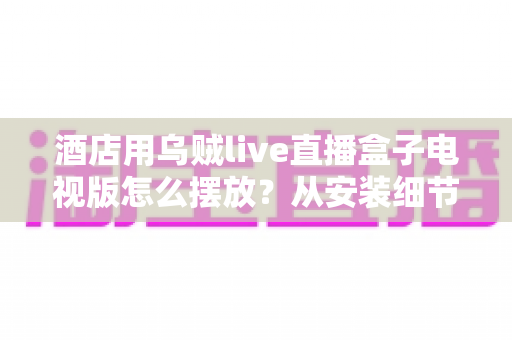 酒店用乌贼live直播盒子电视版怎么摆放？从安装细节到客房体验的完整摆放指南