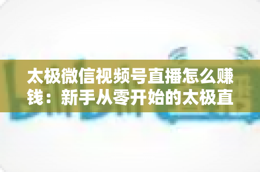 太极微信视频号直播怎么赚钱：新手从零开始的太极直播变现全攻略
