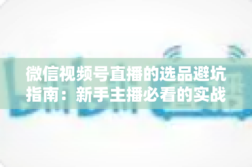微信视频号直播的选品避坑指南：新手主播必看的实战策略与风险防范全解析