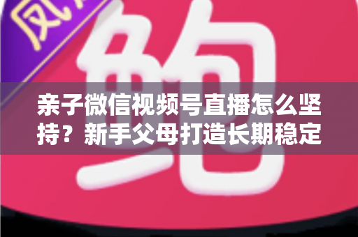 亲子微信视频号直播怎么坚持?新手父母打造长期稳定直播的完整实操指南 亲子微信视频号直播怎么坚持?新手父母打造长期稳定直播的完整实操指南