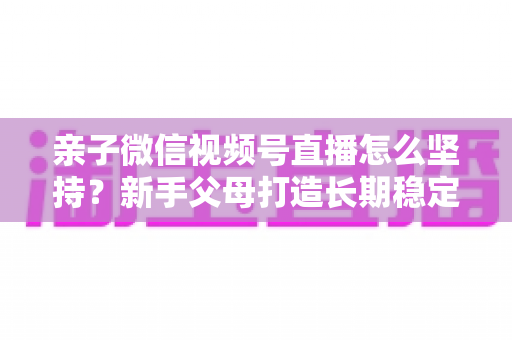 亲子微信视频号直播怎么坚持？新手父母打造长期稳定直播的完整实操指南