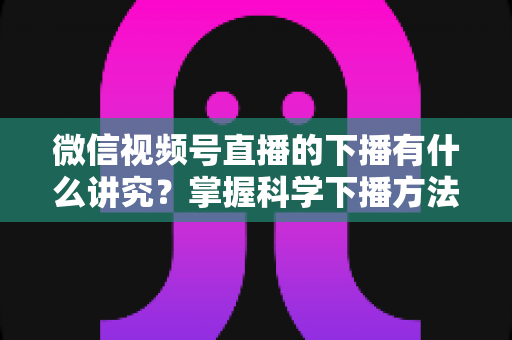 微信视频号直播的下播有什么讲究？掌握科学下播方法，让每场直播圆满收官、流量持续增长