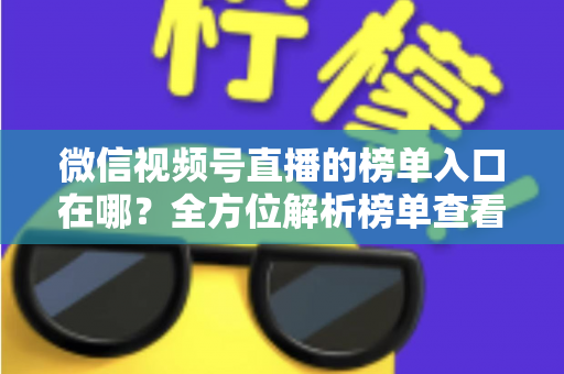 微信视频号直播的榜单入口在哪？全方位解析榜单查看路径与实用技巧