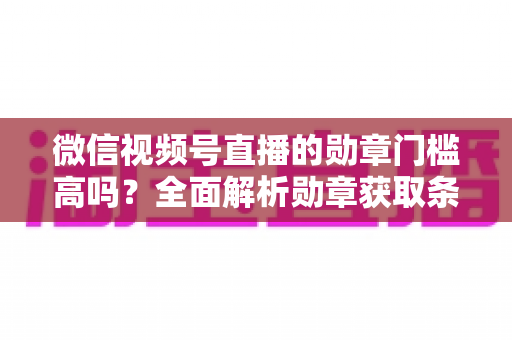 微信视频号直播的勋章门槛高吗?全面解析勋章获取条件、等级规则与快速达标攻略 微信视频号直播的勋章门槛高吗?全面解析勋章获取条件、等级规则与快速达标攻略