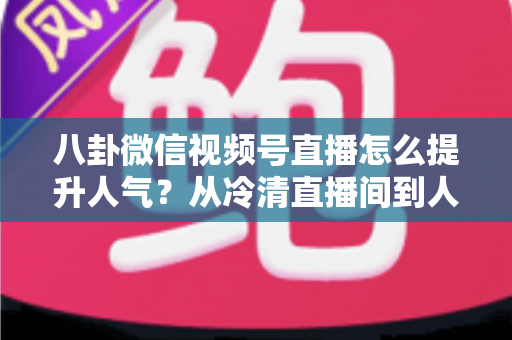 八卦微信视频号直播怎么提升人气?从冷清直播间到人气爆款的全流程实战指南 八卦微信视频号直播怎么提升人气?从冷清直播间到人气爆款的全流程实战指南