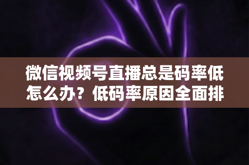 微信视频号直播总是码率低怎么办？低码率原因全面排查与画质提升实战攻略