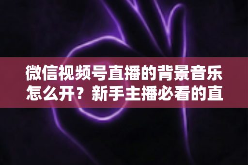 微信视频号直播的背景音乐怎么开?新手主播必看的直播配乐实操全攻略 微信视频号直播的背景音乐怎么开?新手主播必看的直播配乐实操全攻略