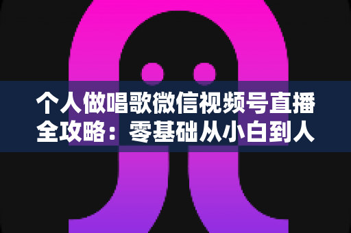 个人做唱歌微信视频号直播全攻略：零基础从小白到人气主播的实战秘籍