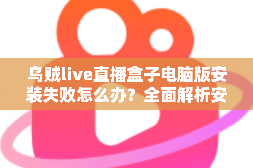 乌贼live直播盒子电脑版安装失败怎么办？全面解析安装失败原因与实用解决方案大全