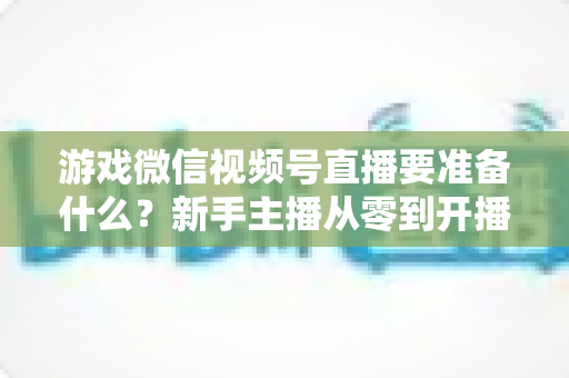 游戏微信视频号直播要准备什么？新手主播从零到开播的完整准备清单与避坑指南