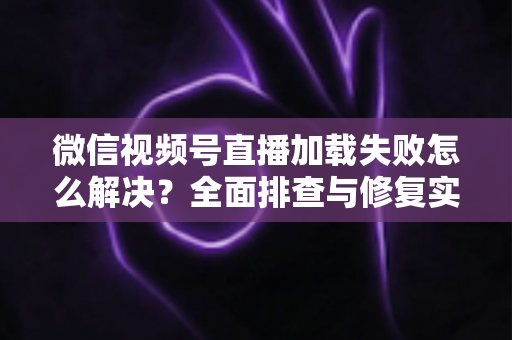 微信视频号直播加载失败怎么解决？全面排查与修复实用指南