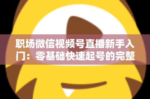 职场微信视频号直播新手入门：零基础快速起号的完整实战指南