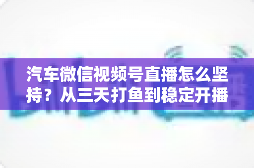 汽车微信视频号直播怎么坚持？从三天打鱼到稳定开播的实战指南