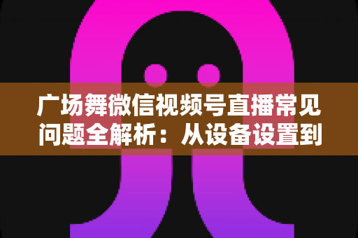 广场舞微信视频号直播常见问题全解析:从设备设置到运营变现的一站式实用指南 广场舞微信视频号直播常见问题全解析:从设备设置到运营变现的一站式实用指南