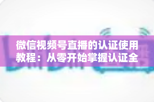 微信视频号直播的认证使用教程：从零开始掌握认证全流程，轻松开启直播之路