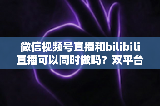 微信视频号直播和bilibili直播可以同时做吗？双平台开播可行性、规则与实操全解析