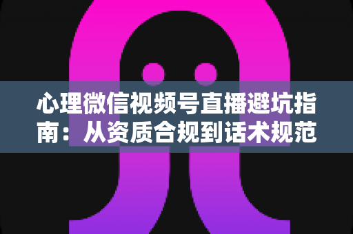 心理微信视频号直播避坑指南：从资质合规到话术规范的全方位运营攻略