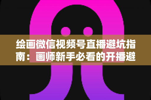 绘画微信视频号直播避坑指南：画师新手必看的开播避雷与运营全攻略