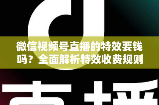 微信视频号直播的特效要钱吗？全面解析特效收费规则与免费玩法指南
