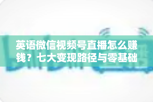 英语微信视频号直播怎么赚钱？七大变现路径与零基础起号实操全攻略