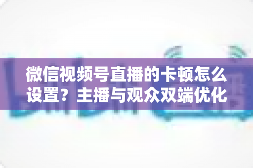 微信视频号直播的卡顿怎么设置?主播与观众双端优化全攻略,让直播流畅不卡屏 微信视频号直播的卡顿怎么设置?主播与观众双端优化全攻略,让直播流畅不卡屏