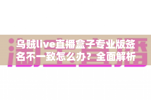 乌贼live直播盒子专业版签名不一致怎么办？全面解析原因与实用解决方案