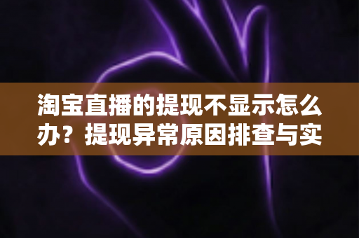 淘宝直播的提现不显示怎么办？提现异常原因排查与实用解决指南