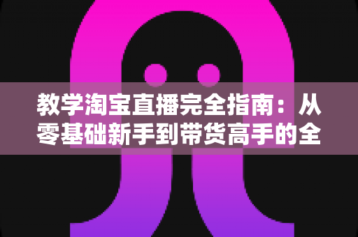 教学淘宝直播完全指南：从零基础新手到带货高手的全方位实战手册