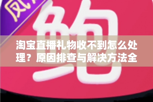 淘宝直播礼物收不到怎么处理?原因排查与解决方法全攻略 淘宝直播礼物收不到怎么处理?原因排查与解决方法全攻略