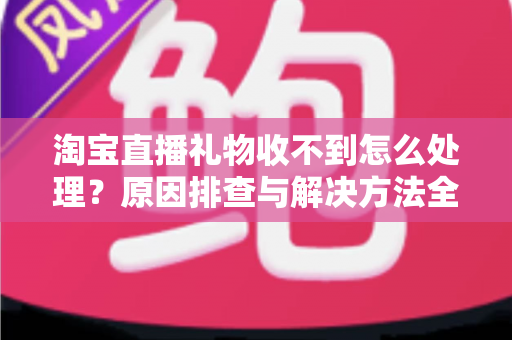淘宝直播礼物收不到怎么处理？原因排查与解决方法全攻略