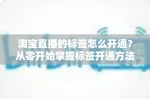 淘宝直播的标签怎么开通?从零开始掌握标签开通方法与流量提升秘籍 淘宝直播的标签怎么开通?从零开始掌握标签开通方法与流量提升秘籍