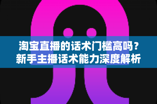 淘宝直播的话术门槛高吗？新手主播话术能力深度解析与实战提升指南