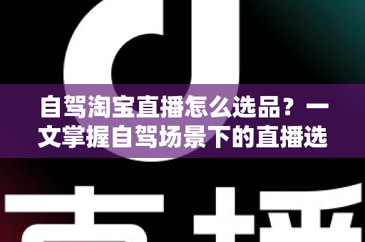 自驾淘宝直播怎么选品？一文掌握自驾场景下的直播选品逻辑、实操步骤与避坑技巧