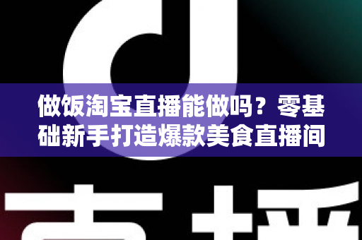 做饭淘宝直播能做吗？零基础新手打造爆款美食直播间的完整指南