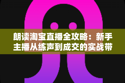 朗读淘宝直播全攻略：新手主播从练声到成交的实战带货指南
