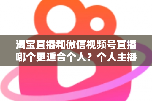 淘宝直播和微信视频号直播哪个更适合个人？个人主播平台选择全攻略与深度对比分析
