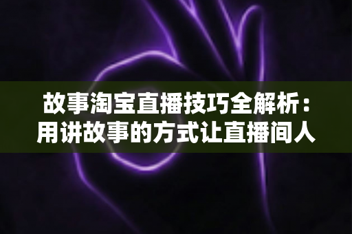 故事淘宝直播技巧全解析：用讲故事的方式让直播间人气与销量双提升的实战指南