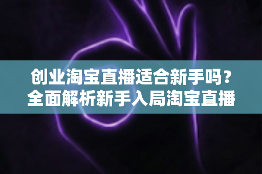 创业淘宝直播适合新手吗?全面解析新手入局淘宝直播的机遇与挑战 创业淘宝直播适合新手吗?全面解析新手入局淘宝直播的机遇与挑战