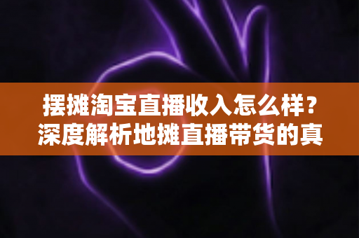 摆摊淘宝直播收入怎么样？深度解析地摊直播带货的真实收益、赚钱门道与创业前景
